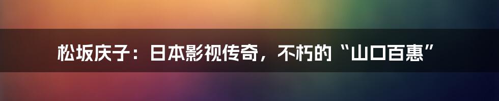 松坂庆子:日本影视传奇,不朽的“山口百惠”