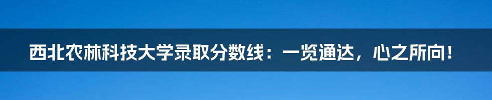 西北农林科技大学录取分数线:一览通达,心之所向!