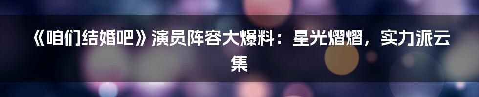 《咱们结婚吧》演员阵容大爆料:星光熠熠,实力派云集