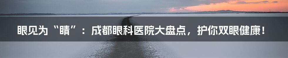 眼见为“睛”:成都眼科医院大盘点,护你双眼健康!