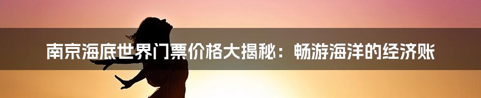 南京海底世界门票价格大揭秘：畅游海洋的经济账