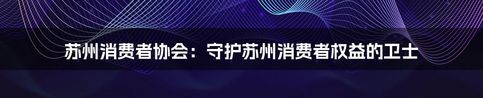 苏州消费者协会:守护苏州消费者权益的卫士