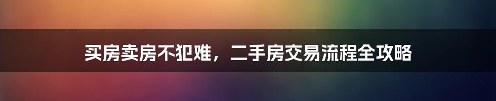 买房卖房不犯难,二手房交易流程全攻略