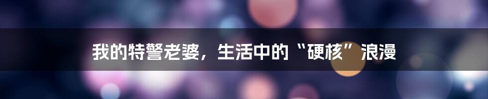 我的特警老婆,生活中的“硬核”浪漫