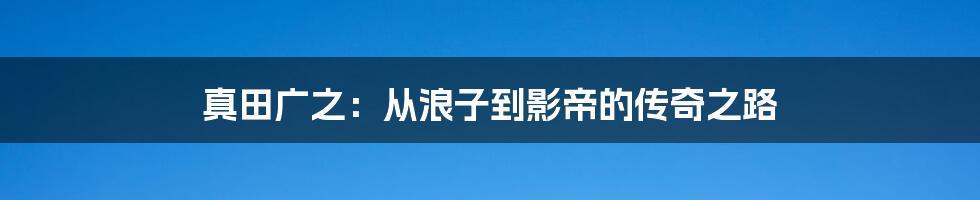 真田广之:从浪子到影帝的传奇之路