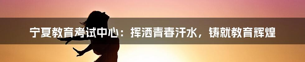 宁夏教育考试中心：挥洒青春汗水，铸就教育辉煌
