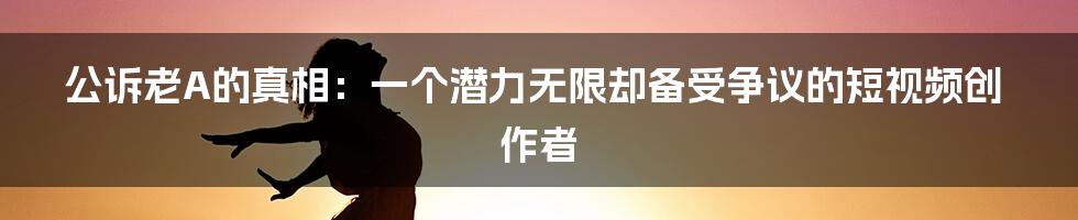 公诉老A的真相：一个潜力无限却备受争议的短视频创作者