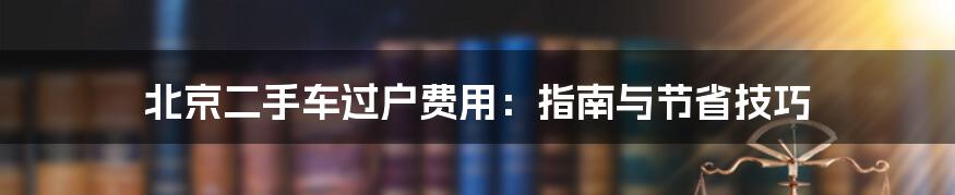 北京二手车过户费用:指南与节省技巧
