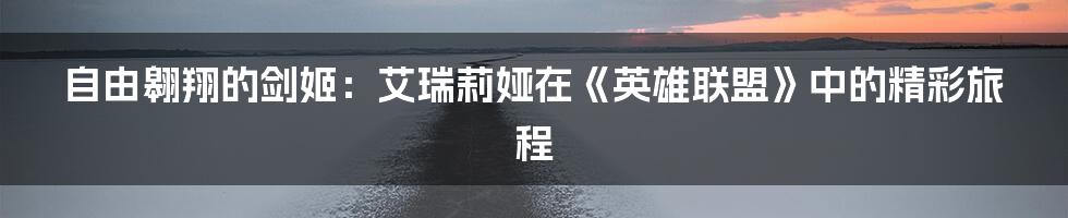 自由翱翔的剑姬：艾瑞莉娅在《英雄联盟》中的精彩旅程