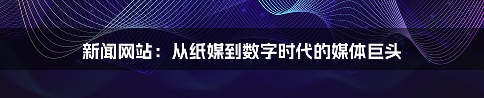 新闻网站:从纸媒到数字时代的媒体巨头
