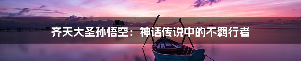 齐天大圣孙悟空:神话传说中的不羁行者