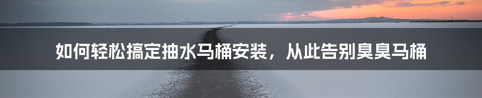 如何轻松搞定抽水马桶安装，从此告别臭臭马桶