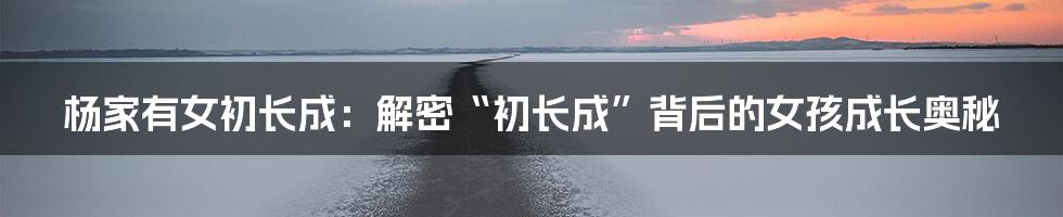 杨家有女初长成:解密“初长成”背后的女孩成长奥秘