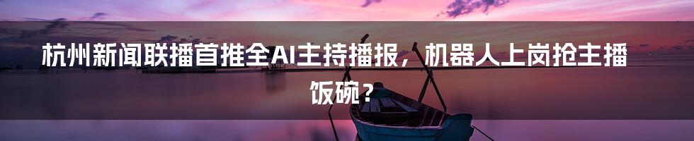 杭州新闻联播首推全AI主持播报，机器人上岗抢主播饭碗？