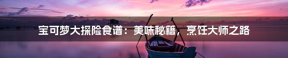 宝可梦大探险食谱：美味秘籍，烹饪大师之路