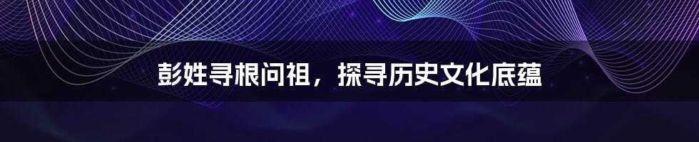 彭姓寻根问祖,探寻历史文化底蕴