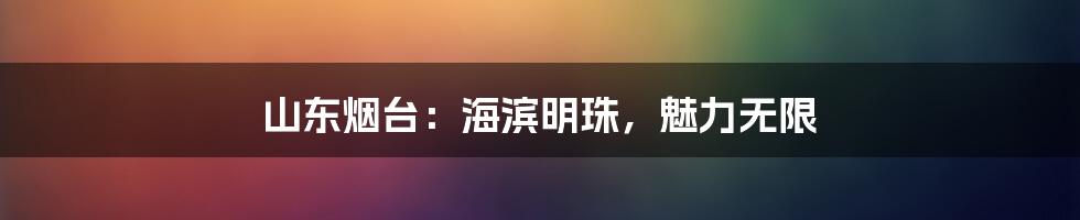 山东烟台:海滨明珠,魅力无限