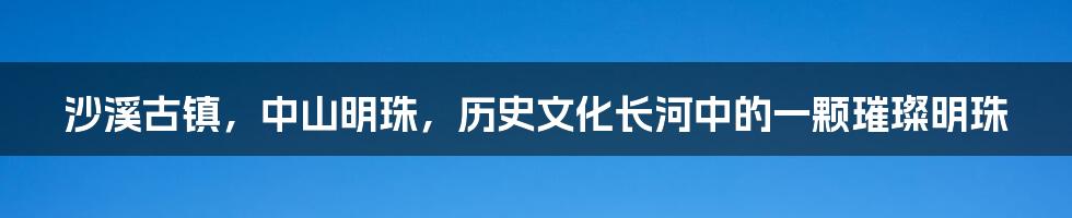 沙溪古镇,中山明珠,历史文化长河中的一颗璀璨明珠
