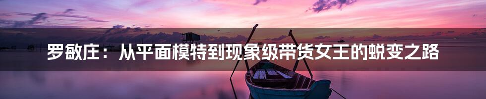 罗敏庄：从平面模特到现象级带货女王的蜕变之路