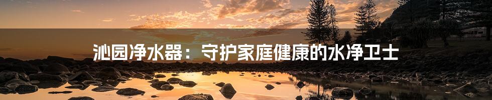 沁园净水器：守护家庭健康的水净卫士