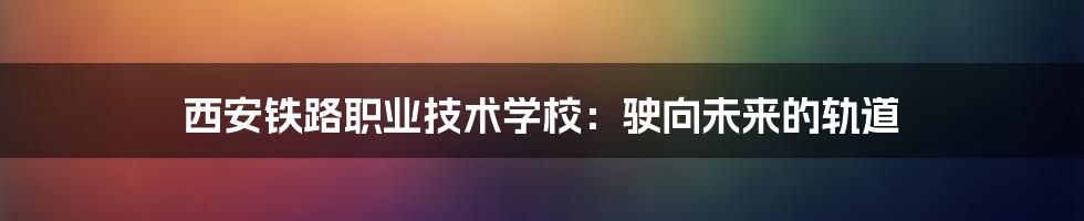 西安铁路职业技术学校：驶向未来的轨道