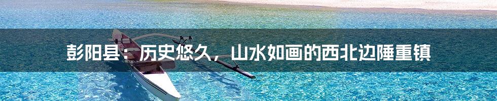 彭阳县:历史悠久,山水如画的西北边陲重镇