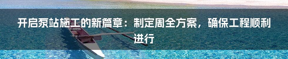 开启泵站施工的新篇章:制定周全方案,确保工程顺利进行