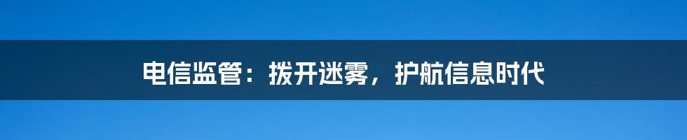 电信监管:拨开迷雾,护航信息时代