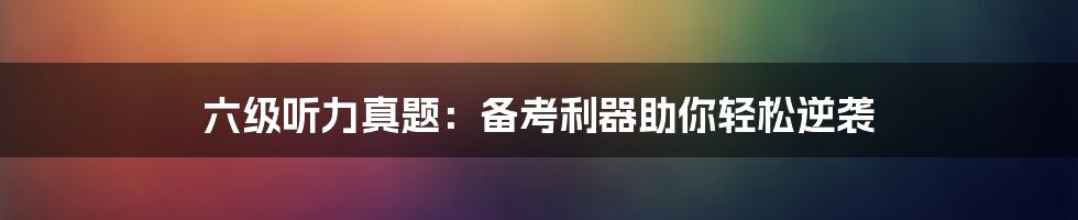 六级听力真题:备考利器助你轻松逆袭