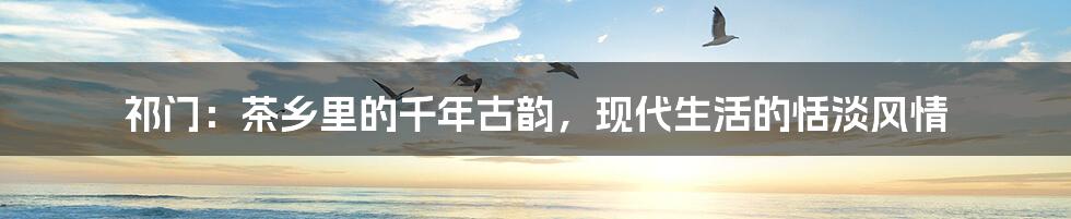 祁门:茶乡里的千年古韵,现代生活的恬淡风情