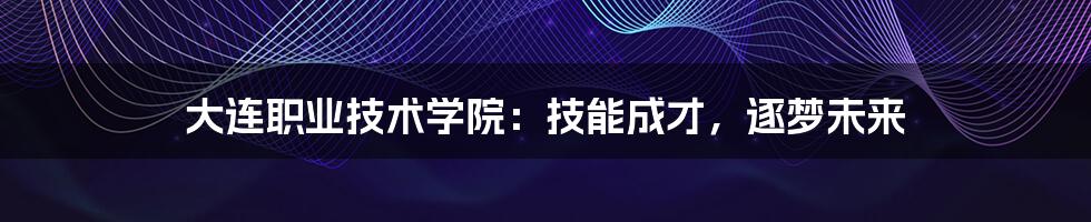 大连职业技术学院:技能成才,逐梦未来