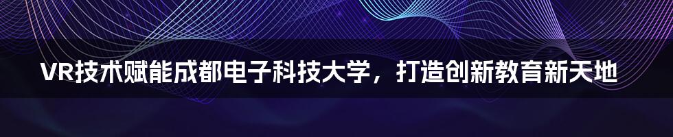 VR技术赋能成都电子科技大学,打造创新教育新天地
