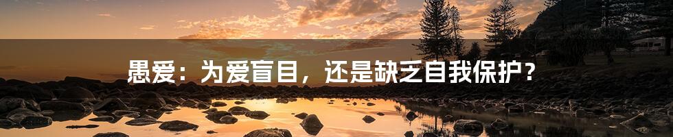 愚爱:为爱盲目,还是缺乏自我保护?