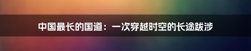 中国最长的国道:一次穿越时空的长途跋涉