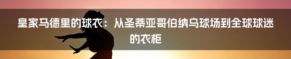 皇家马德里的球衣:从圣蒂亚哥伯纳乌球场到全球球迷的衣柜