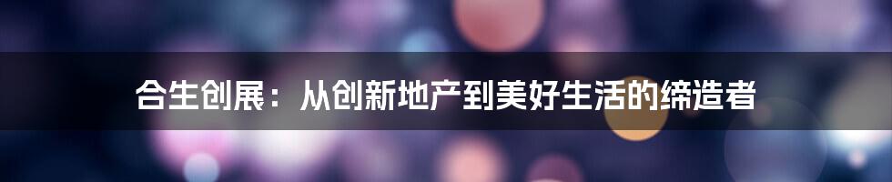 合生创展：从创新地产到美好生活的缔造者