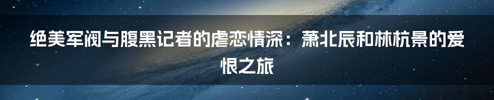 绝美军阀与腹黑记者的虐恋情深:萧北辰和林杭景的爱恨之旅