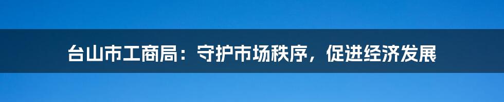 台山市工商局：守护市场秩序，促进经济发展