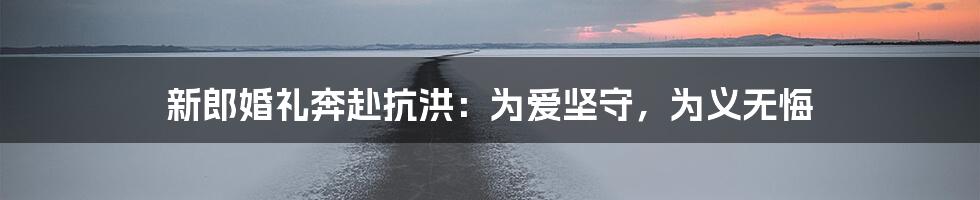 新郎婚礼奔赴抗洪：为爱坚守，为义无悔