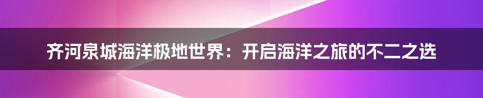 齐河泉城海洋极地世界:开启海洋之旅的不二之选