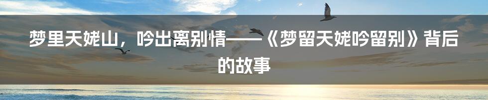 梦里天姥山，吟出离别情——《梦留天姥吟留别》背后的故事