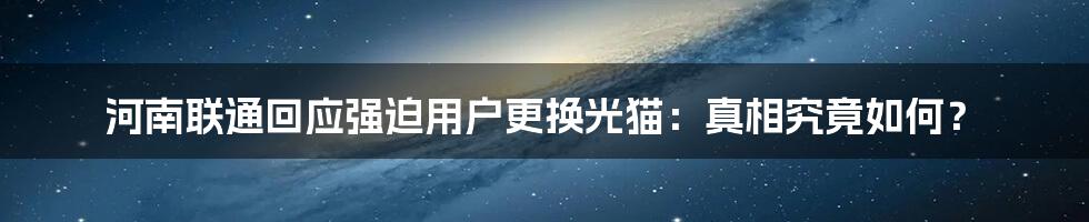 河南联通回应强迫用户更换光猫:真相究竟如何?