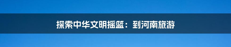 探索中华文明摇篮:到河南旅游