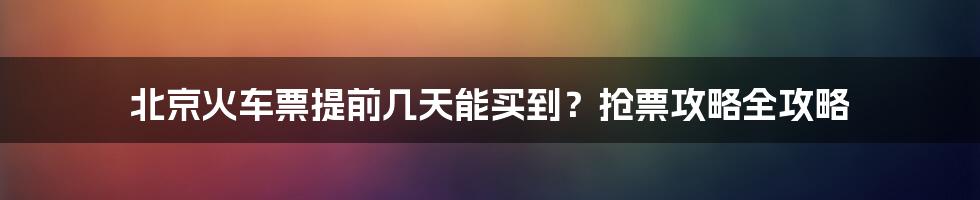 北京火车票提前几天能买到?抢票攻略全攻略