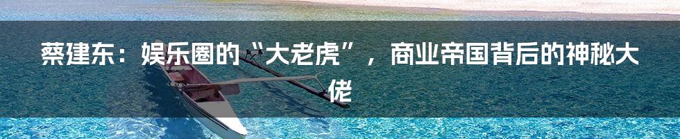 蔡建东：娱乐圈的“大老虎”，商业帝国背后的神秘大佬