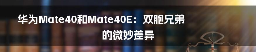 华为Mate40和Mate40E:双胞兄弟的微妙差异