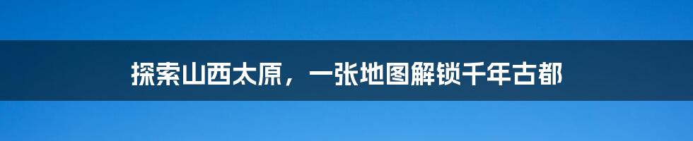 探索山西太原，一张地图解锁千年古都