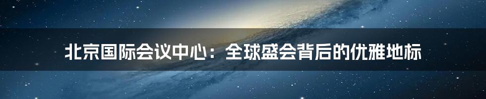 北京国际会议中心：全球盛会背后的优雅地标