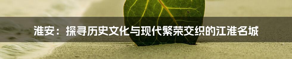淮安:探寻历史文化与现代繁荣交织的江淮名城