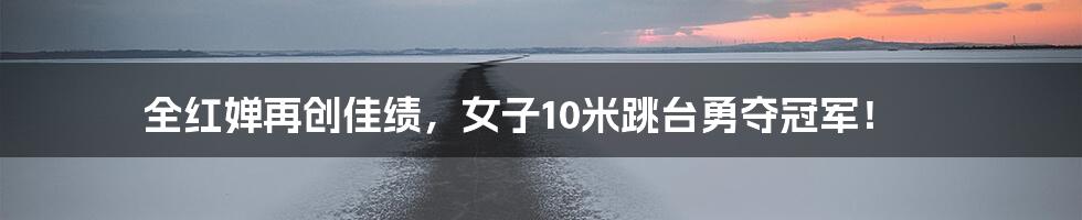 全红婵再创佳绩,女子10米跳台勇夺冠军!